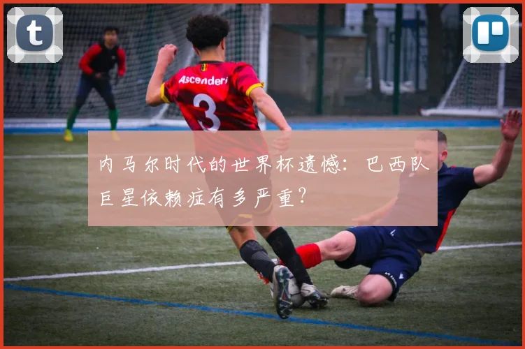 内马尔时代的世界杯遗憾：巴西队巨星依赖症有多严重？