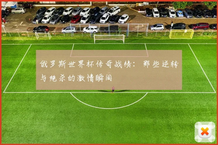 俄罗斯世界杯传奇战绩:那些逆转与绝杀的激情瞬间