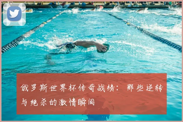 俄罗斯世界杯传奇战绩:那些逆转与绝杀的激情瞬间