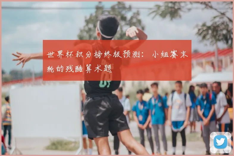 世界杯积分榜终极预测:小组赛末轮的残酷算术题