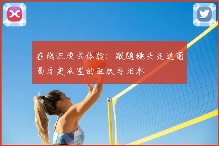 在线沉浸式体验：跟随镜头走进葡萄牙更衣室的狂欢与泪水