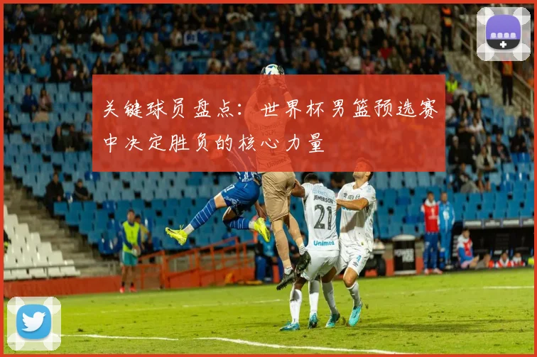 关键球员盘点：世界杯男篮预选赛中决定胜负的核心力量