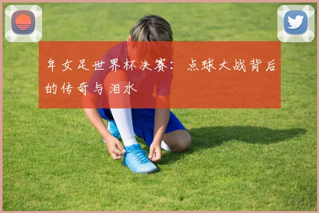 年女足世界杯决赛:点球大战背后的传奇与泪水