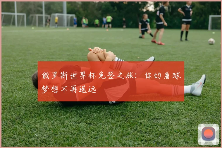俄罗斯世界杯免签之旅:你的看球梦想不再遥远