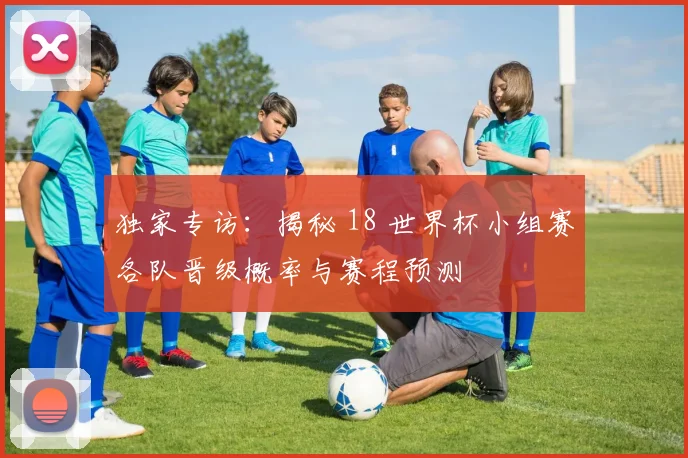 独家专访:揭秘 18 世界杯小组赛各队晋级概率与赛程预测