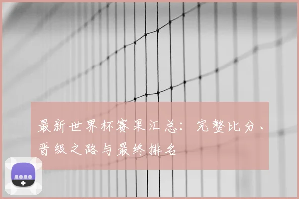 最新世界杯赛果汇总：完整比分、晋级之路与最终排名