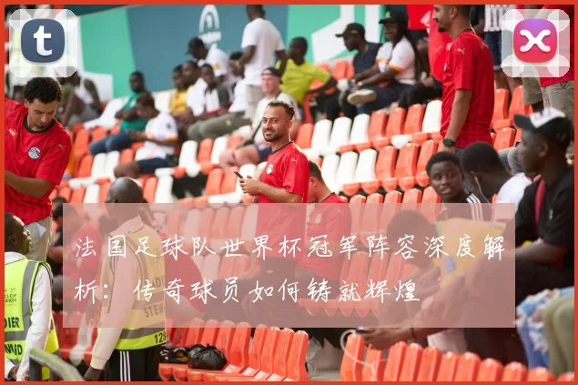法国足球队世界杯冠军阵容深度解析:传奇球员如何铸就辉煌