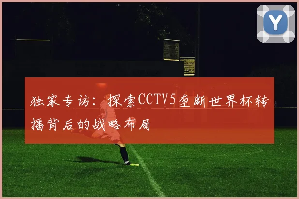 独家专访:探索CCTV5垄断世界杯转播背后的战略布局