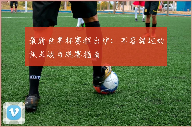 最新世界杯赛程出炉：不容错过的焦点战与观赛指南