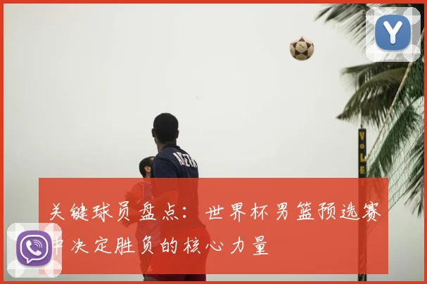 关键球员盘点：世界杯男篮预选赛中决定胜负的核心力量