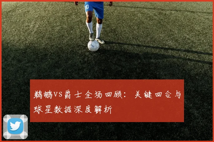 鹈鹕vs爵士全场回顾：关键回合与球星数据深度解析