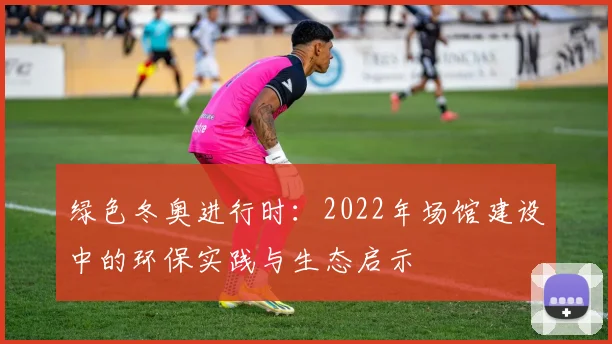 绿色冬奥进行时：2022年场馆建设中的环保实践与生态启示