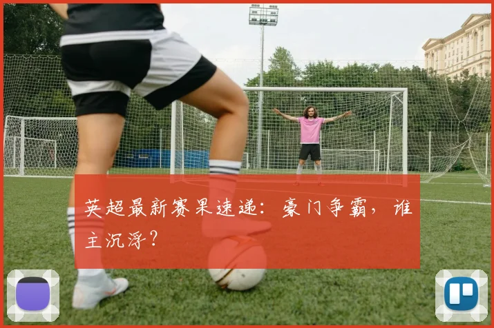 英超最新赛果速递：豪门争霸，谁主沉浮？