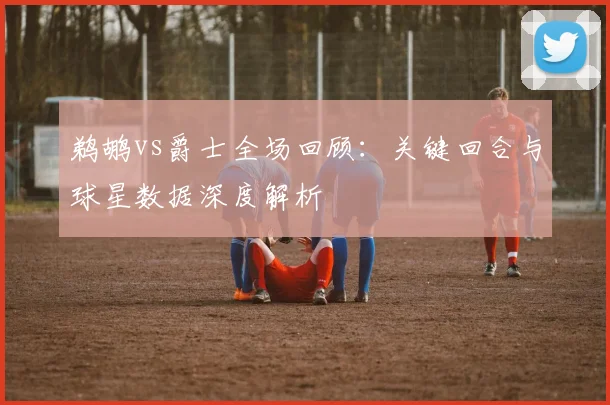 鹈鹕vs爵士全场回顾：关键回合与球星数据深度解析